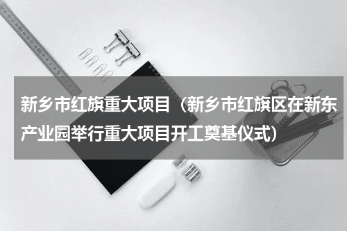 新乡市红旗重大项目（新乡市红旗区在新东产业园举行重大项目开工奠基仪式）