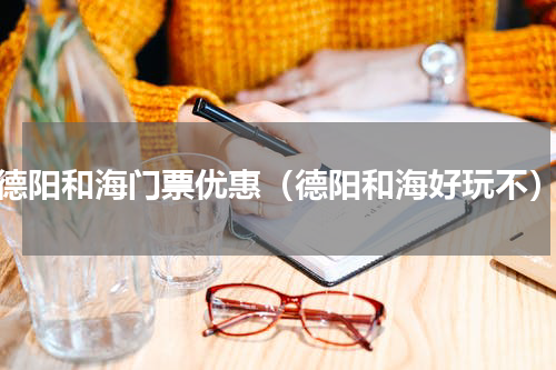 德阳和海门票优惠（德阳和海好玩不）