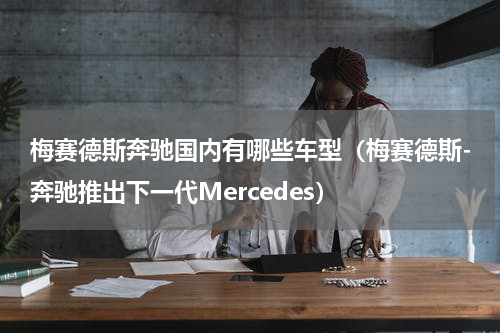 梅赛德斯奔驰国内有哪些车型（梅赛德斯-奔驰推出下一代Mercedes）
