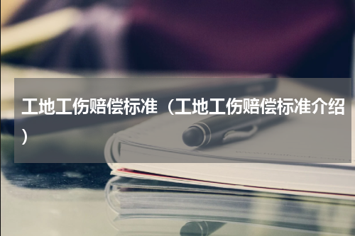工地工伤赔偿标准（工地工伤赔偿标准介绍）
