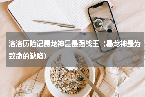 洛洛历险记暴龙神是最强战王（暴龙神最为致命的缺陷）