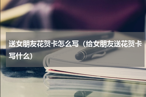 送女朋友花贺卡怎么写（给女朋友送花贺卡写什么）