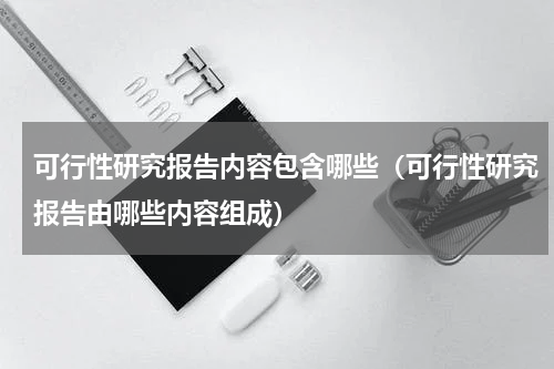 可行性研究报告内容包含哪些（可行性研究报告由哪些内容组成）
